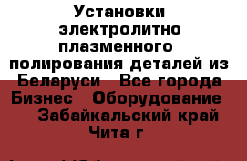 Установки электролитно-плазменного  полирования деталей из Беларуси - Все города Бизнес » Оборудование   . Забайкальский край,Чита г.